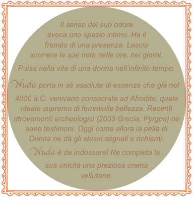 
Il senso del suo odore evoca uno spazio intimo. Ha il fremito di una presenza. Lascia scorrere le sue note nelle ore, nei giorni. Pulsa nella vita di una donna nell’infinito tempo. Nuda porta in sé assolute di essenze che già nel 4000 a.C. venivano consacrate ad Afrodite, quale ideale supremo di femminile bellezza. Recenti ritrovamenti archeologici (2003 Grecia, Pyrgos) ne sono testimoni. Oggi come allora la pelle di Donna ne dà gli stessi segnali e richiami. Nuda è da indossare! Ne completa la sua unicità una preziosa crema vellutane.