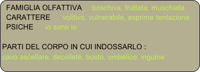 FAMIGLIA OLFATTIVA     boschiva, fruttata, muschiata
  CARATTERE      volitivo, vulnerabile, esprime tentazione
  PSICHE      io sono io

PARTI DEL CORPO IN CUI INDOSSARLO :
cavo ascellare, decolletè, busto, ombelico, inguine 

   

