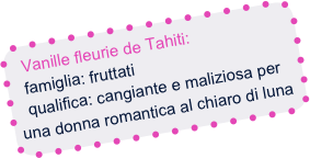 Vanille fleurie de Tahiti:
  famiglia: fruttati
  qualifica: cangiante e maliziosa per una donna romantica al chiaro di luna 