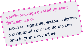 Vanille sauvage de Madagascar:
  famiglia: lignei
  qualifica: raggiante, vivace, calorosa   
  e conturbante per una donna che
  ama le grandi avventure