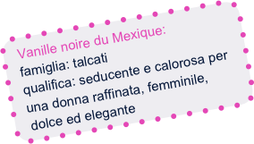 Vanille noire du Mexique:
  famiglia: talcati
  qualifica: seducente e calorosa per
  una donna raffinata, femminile,
  dolce ed elegante
 