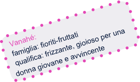 Vanahé:
  famiglia: fioriti-fruttati
  qualifica: frizzante, gioioso per una donna giovane e avvincente
