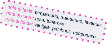 note di testa: bergamotto, mandarino, lavanda
  note di cuore: rosa, tuberosa
  note di fondo: vaniglia, patchouli, opoponaco,    
  fava tonka



 
