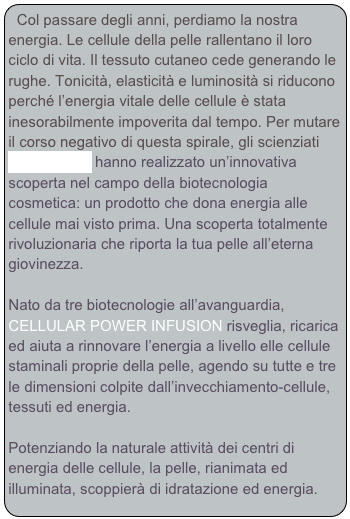 Col passare degli anni, perdiamo la nostra energia. Le cellule della pelle rallentano il loro ciclo di vita. Il tessuto cutaneo cede generando le rughe. Tonicità, elasticità e luminosità si riducono perché l’energia vitale delle cellule è stata inesorabilmente impoverita dal tempo. Per mutare il corso negativo di questa spirale, gli scienziati LA PRAIRIE hanno realizzato un’innovativa scoperta nel campo della biotecnologia cosmetica: un prodotto che dona energia alle cellule mai visto prima. Una scoperta totalmente rivoluzionaria che riporta la tua pelle all’eterna giovinezza.

Nato da tre biotecnologie all’avanguardia, CELLULAR POWER INFUSION risveglia, ricarica ed aiuta a rinnovare l’energia a livello elle cellule staminali proprie della pelle, agendo su tutte e tre le dimensioni colpite dall’invecchiamento-cellule, tessuti ed energia.

Potenziando la naturale attività dei centri di energia delle cellule, la pelle, rianimata ed illuminata, scoppierà di idratazione ed energia.  





 