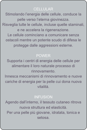 
CELLULAR
Stimolando l’energia delle cellule, conduce la pelle verso l’eterna giovinezza.
Risveglia tutte le cellule, incluse quelle staminali, e ne accelera la rigenerazione.
Le cellule cominciano a comunicare senza ostacoli mentre un potente scudo di difesa le protegge dalle aggressioni esterne.

POWER
Supporta i centri di energia delle cellule per alimentare il loro naturale processo di rinnovamento.
Innesca meccanismi di rinnovamento e nuove cariche di energia per la pelle cui dona nuova vitalità.

INFUSION
Agendo dall’interno, il tessuto cutaneo ritrova nuova struttura ed elasticità.
Per una pelle più giovane, idratata, tonica e setosa.



 