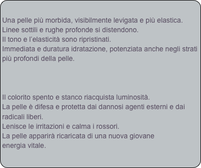 
Una pelle più morbida, visibilmente levigata e più elastica.
Linee sottili e rughe profonde si distendono.
Il tono e l’elasticità sono ripristinati.
Immediata e duratura idratazione, potenziata anche negli strati più profondi della pelle.



Il colorito spento e stanco riacquista luminosità.
La pelle è difesa e protetta dai dannosi agenti esterni e dai radicali liberi.
Lenisce le irritazioni e calma i rossori.
La pelle apparirà ricaricata di una nuova giovane
energia vitale.

 