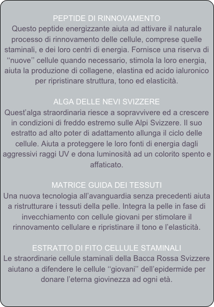  
PEPTIDE DI RINNOVAMENTO
Questo peptide energizzante aiuta ad attivare il naturale processo di rinnovamento delle cellule, comprese quelle staminali, e dei loro centri di energia. Fornisce una riserva di ‘‘nuove’’ cellule quando necessario, stimola la loro energia, aiuta la produzione di collagene, elastina ed acido ialuronico per ripristinare struttura, tono ed elasticità.

ALGA DELLE NEVI SVIZZERE 
Quest’alga straordinaria riesce a sopravvivere ed a crescere in condizioni di freddo estremo sulle Alpi Svizzere. Il suo estratto ad alto poter di adattamento allunga il ciclo delle cellule. Aiuta a proteggere le loro fonti di energia dagli aggressivi raggi UV e dona luminosità ad un colorito spento e affaticato.

MATRICE GUIDA DEI TESSUTI
Una nuova tecnologia all’avanguardia senza precedenti aiuta a ristrutturare i tessuti della pelle. Integra la pelle in fase di invecchiamento con cellule giovani per stimolare il rinnovamento cellulare e ripristinare il tono e l’elasticità.

ESTRATTO DI FITO CELLULE STAMINALI
Le straordinarie cellule staminali della Bacca Rossa Svizzere aiutano a difendere le cellule ‘‘giovani’’ dell’epidermide per donare l’eterna giovinezza ad ogni età. 

