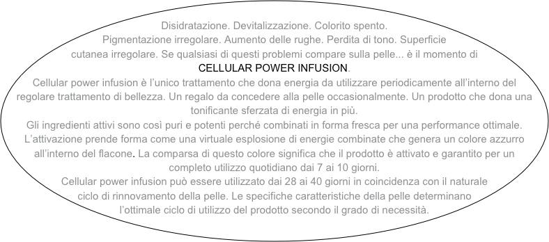 
Disidratazione. Devitalizzazione. Colorito spento. Pigmentazione irregolare. Aumento delle rughe. Perdita di tono. Superficie cutanea irregolare. Se qualsiasi di questi problemi compare sulla pelle... è il momento di CELLULAR POWER INFUSION.
Cellular power infusion è l’unico trattamento che dona energia da utilizzare periodicamente all’interno del regolare trattamento di bellezza. Un regalo da concedere alla pelle occasionalmente. Un prodotto che dona una tonificante sferzata di energia in più.
Gli ingredienti attivi sono così puri e potenti perché combinati in forma fresca per una performance ottimale. L’attivazione prende forma come una virtuale esplosione di energie combinate che genera un colore azzurro all’interno del flacone. La comparsa di questo colore significa che il prodotto è attivato e garantito per un completo utilizzo quotidiano dai 7 ai 10 giorni.
Cellular power infusion può essere utilizzato dai 28 ai 40 giorni in coincidenza con il naturale ciclo di rinnovamento della pelle. Le specifiche caratteristiche della pelle determinano l’ottimale ciclo di utilizzo del prodotto secondo il grado di necessità.