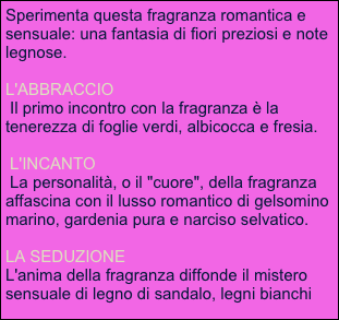 Sperimenta questa fragranza romantica e sensuale: una fantasia di fiori preziosi e note legnose. 

L'ABBRACCIO
 Il primo incontro con la fragranza è la tenerezza di foglie verdi, albicocca e fresia.

 L'INCANTO
 La personalità, o il "cuore", della fragranza affascina con il lusso romantico di gelsomino marino, gardenia pura e narciso selvatico.
 
LA SEDUZIONE
L'anima della fragranza diffonde il mistero sensuale di legno di sandalo, legni bianchi ed ambra.