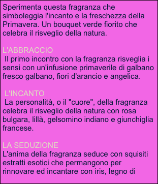 Sperimenta questa fragranza che simboleggia l'incanto e la freschezza della Primavera. Un bouquet verde fiorito che celebra il risveglio della natura.
 
L'ABBRACCIO
 Il primo incontro con la fragranza risveglia i sensi con un'infusione primaverile di galbano fresco galbano, fiori d'arancio e angelica.

 L'INCANTO
 La personalità, o il "cuore", della fragranza celebra il risveglio della natura con rosa bulgara, lillà, gelsomino indiano e giunchiglia francese. 

LA SEDUZIONE
L'anima della fragranza seduce con squisiti estratti esotici che permangono per rinnovare ed incantare con iris, legno di sandalo, muschio di quercia ed ambra pura.
