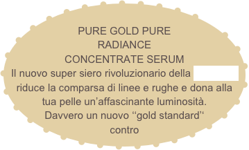 
PURE GOLD PURE RADIANCE
CONCENTRATE SERUM
Il nuovo super siero rivoluzionario della La Prairie riduce la comparsa di linee e rughe e dona alla tua pelle un’affascinante luminosità. Davvero un nuovo ‘‘gold standard’‘ contro l’invecchiamento.  