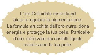 
L’oro Colloidale rassoda ed aiuta a regolare la pigmentazione.
La formula arricchita dall’oro nutre, dona energia e protegge la tua pelle. Particelle d’oro, rafforzate dai cristalli liquidi, rivitalizzano la tua pelle.