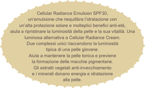 
Cellular Radiance Emulsion SPF30, un’emulsione che riequilibra l’idratazione con un’alta protezione solare e molteplici benefici anti-età, aiuta a ripristinare la luminosità della pelle e la sua vitalità. Una luminosa alternativa a Cellular Radiance Cream.
Due complessi unici riaccendono la luminosità 
tipica di una pelle giovane.
Aiuta a mantenere la pelle tonica e previene
la formazione delle macchie pigmentarie.
Gli estratti vegetali anti-invecchiamento
e i minerali donano energia e idratazione alla pelle.
   

 