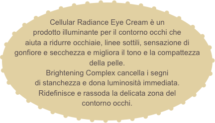 
Cellular Radiance Eye Cream è un prodotto illuminante per il contorno occhi che aiuta a ridurre occhiaie, linee sottili, sensazione di gonfiore e secchezza e migliora il tono e la compattezza della pelle.
Brightening Complex cancella i segni
di stanchezza e dona luminosità immediata.
Ridefinisce e rassoda la delicata zona del contorno occhi.