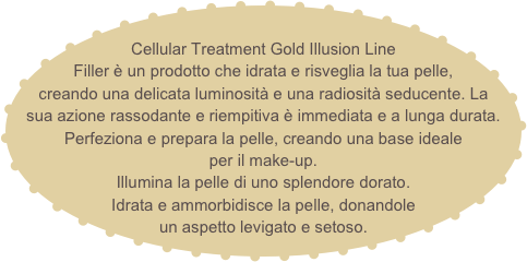 
Cellular Treatment Gold Illusion Line Filler è un prodotto che idrata e risveglia la tua pelle, creando una delicata luminosità e una radiosità seducente. La sua azione rassodante e riempitiva è immediata e a lunga durata.
Perfeziona e prepara la pelle, creando una base ideale
per il make-up.
Illumina la pelle di uno splendore dorato.
Idrata e ammorbidisce la pelle, donandole
un aspetto levigato e setoso.   