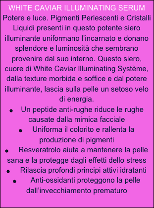 WHITE CAVIAR ILLUMINATING SERUM
Potere e luce. Pigmenti Perlescenti e Cristalli Liquidi presenti in questo potente siero illuminante uniformano l’incarnato e donano splendore e luminosità che sembrano provenire dal suo interno. Questo siero, cuore di White Caviar Illuminating Système, dalla texture morbida e soffice e dal potere illuminante, lascia sulla pelle un setoso velo di energia.
￼    Un peptide anti-rughe riduce le rughe causate dalla mimica facciale
￼     Uniforma il colorito e rallenta la produzione di pigmenti
￼     Resveratrolo aiuta a mantenere la pelle sana e la protegge dagli effetti dello stress
￼     Rilascia profondi principi attivi idratanti
￼       Anti-ossidanti proteggono la pelle dall’invecchiamento prematuro 
   


