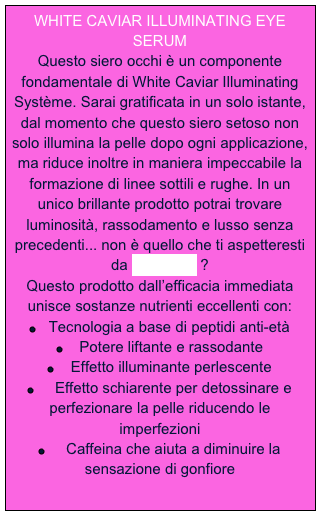 WHITE CAVIAR ILLUMINATING EYE SERUM
Questo siero occhi è un componente fondamentale di White Caviar Illuminating Système. Sarai gratificata in un solo istante, dal momento che questo siero setoso non solo illumina la pelle dopo ogni applicazione, ma riduce inoltre in maniera impeccabile la formazione di linee sottili e rughe. In un unico brillante prodotto potrai trovare luminosità, rassodamento e lusso senza precedenti... non è quello che ti aspetteresti da La Prairie ?
Questo prodotto dall’efficacia immediata unisce sostanze nutrienti eccellenti con:
￼   Tecnologia a base di peptidi anti-età
￼    Potere liftante e rassodante
￼    Effetto illuminante perlescente
￼     Effetto schiarente per detossinare e perfezionare la pelle riducendo le imperfezioni
￼     Caffeina che aiuta a diminuire la sensazione di gonfiore
  
   


