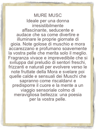 
MURE MUSC
Ideale per una donna irresistibilmente affascinante, seducente e audace che sa come divertire e illuminare le proprie giornate di gioia. Note golose di muschio e mora accarezzano e profumano soavemente la vostra pelle che merita solo il meglio. Fragranza vivace e imprevedibile che si sviluppa dal preludio di sentori freschi, frizzanti e naturali per evolvere verso le note fruttate della Mora e svelare poi quelle calde e sensuali dei Muschi che sapranno come riscaldarvi e predisporre il cuore e la mente a un viaggio sensoriale colmo di meravigliosa bellezza: una poesia per la vostra pelle. 