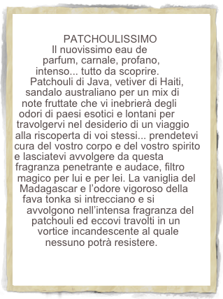 PATCHOULISSIMO
Il nuovissimo eau de parfum, carnale, profano, intenso... tutto da scoprire. Patchouli di Java, vetiver di Haiti, sandalo australiano per un mix di note fruttate che vi inebrierà degli odori di paesi esotici e lontani per travolgervi nel desiderio di un viaggio alla riscoperta di voi stessi... prendetevi cura del vostro corpo e del vostro spirito e lasciatevi avvolgere da questa fragranza penetrante e audace, filtro magico per lui e per lei. La vaniglia del  Madagascar e l’odore vigoroso della fava tonka si intrecciano e si avvolgono nell’intensa fragranza del patchouli ed eccovi travolti in un vortice incandescente al quale nessuno potrà resistere.