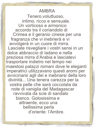 AMBRA
Tenero,voluttuoso, intimo, ricco e sensuale. Un vorticoso e armonico accordo tra il coriandolo di Crimea e il geranio cinese per una fragranza che vi inebrierà e vi avvolgerà in un cuore di mirra. Lasciate risvegliare i vostri sensi in un dolce abbraccio di ladano e nella preziosa mirra d’Arabia e lasciatevi trasportare indietro nel tempo nei maestosi palazzi romani dove le eleganti imperatrici utilizzavano questi aromi per avvicinarsi agli dei e inebriarsi della loro divinità... Una tenera carezza per la vostra pelle che sarà coccolata da note di vaniglia del Madagascar ravvivata da scie di sandalo bianco. Golosissima e attraente, ecco una bellissima perla d’oriente: l’Ambre.   