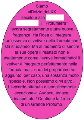 Siamo all’inizio del XX secolo e alla MAISON MOLINARD, il ‘‘Profumiere’’ lavora segretamente a una nuova fragranza. Ha l’idea di integrare un’essenza di vetiver nella formula che sta studiando. Ma al momento di sentire la sua opera il risultato non è esattamente come l’aveva immaginato! Il vetiver è integrato perfettamente nella formula ma... uno dei preparatori ha aggiunto, per caso, una sostanza molto speciale. Non possiamo dirvi altro ! L’accordo ottenuto è semplicemente eccezionale. Audace, tenace. inaspettato ! Contiene la firma di un Grande Profumo.   