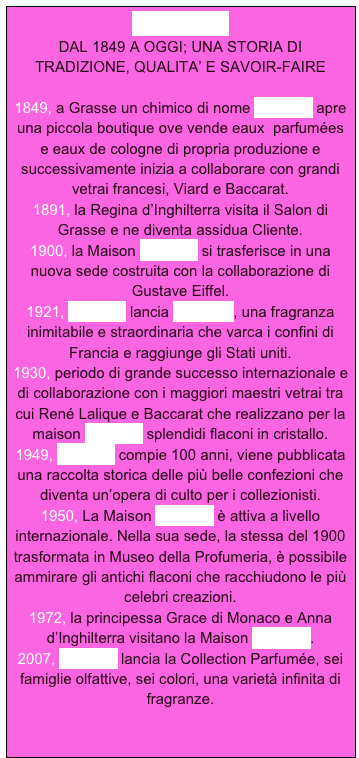 MOLINARD 
DAL 1849 A OGGI; UNA STORIA DI TRADIZIONE, QUALITA’ E SAVOIR-FAIRE

1849, a Grasse un chimico di nome Molinard apre una piccola boutique ove vende eaux  parfumées e eaux de cologne di propria produzione e successivamente inizia a collaborare con grandi vetrai francesi, Viard e Baccarat.
1891, la Regina d’Inghilterra visita il Salon di Grasse e ne diventa assidua Cliente.
1900, la Maison Molinard si trasferisce in una nuova sede costruita con la collaborazione di Gustave Eiffel.
1921, Molinard lancia Habanita, una fragranza inimitabile e straordinaria che varca i confini di Francia e raggiunge gli Stati uniti.
1930, periodo di grande successo internazionale e di collaborazione con i maggiori maestri vetrai tra cui René Lalique e Baccarat che realizzano per la maison Molinard splendidi flaconi in cristallo.
1949, Molinard compie 100 anni, viene pubblicata una raccolta storica delle più belle confezioni che diventa un’opera di culto per i collezionisti.
1950, La Maison Molinard è attiva a livello internazionale. Nella sua sede, la stessa del 1900 trasformata in Museo della Profumeria, è possibile ammirare gli antichi flaconi che racchiudono le più celebri creazioni.
1972, la principessa Grace di Monaco e Anna d’Inghilterra visitano la Maison Molinard.
2007, Molinard lancia la Collection Parfumée, sei famiglie olfattive, sei colori, una varietà infinita di fragranze.
  

 



