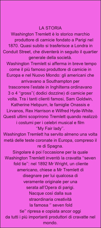    



LA STORIA
Washington Tremlett è lo storico marchio
      produttore di camicie fondato a Parigi nel 1870. Quasi subito si trasferisce a Londra in 
Conduit Street, che diventerà in seguito il quartier generale della società.
  Washington Tremlett si afferma in breve tempo
come il più famoso produttore di camicie in 
Europa e nel Nuovo Mondo: gli americani che 
arrivavano a Southampton per  
trascorrere l’estate in Inghilterra ordinavano 
3 o 4 ‘‘gross’’( dodici dozzine) di camicie per 
volta. Tra i tanti clienti famosi, Sam Goldwin, Katherine Hebpurn, le famiglie Onassis e
Lirvanos, Rex Harrison e Wilfred Hyde-White. Questi ultimi scoprirono Tremlett quando realizzò
i costumi per i celebri musical e film 
‘’My Fair lady’’.
Washington Tremlett ha servito almeno una volta metà delle teste coronate in Europa, compreso il re di Spagna.
Singolare è poi l’occasione per la quale Washington Tremlett inventò la cravatta ‘‘seven
 fold tie’’: nel 1892 Mr Wright, un cliente
americano, chiese a Mr Tremlett di
disegnare per lui qualcosa di 
veramente originale per una
serata all’Opera di parigi.
Nacque così dalla sua 
straordinaria creatività
 la famosa ‘’ seven fold 
tie’’ ripresa e copiata ancor oggi 
da tutti i più importanti produttori di cravatte nel mondo.
      







 