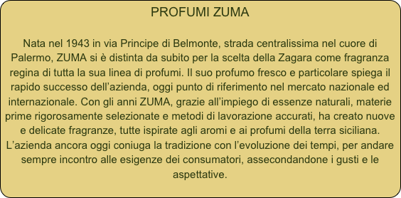 PROFUMI ZUMA

Nata nel 1943 in via Principe di Belmonte, strada centralissima nel cuore di Palermo, ZUMA si è distinta da subito per la scelta della Zagara come fragranza regina di tutta la sua linea di profumi. Il suo profumo fresco e particolare spiega il rapido successo dell’azienda, oggi punto di riferimento nel mercato nazionale ed internazionale. Con gli anni ZUMA, grazie all’impiego di essenze naturali, materie prime rigorosamente selezionate e metodi di lavorazione accurati, ha creato nuove e delicate fragranze, tutte ispirate agli aromi e ai profumi della terra siciliana. L’azienda ancora oggi coniuga la tradizione con l’evoluzione dei tempi, per andare sempre incontro alle esigenze dei consumatori, assecondandone i gusti e le aspettative. 