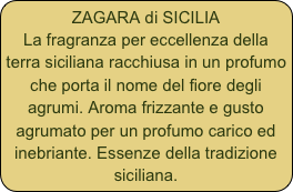 ZAGARA di SICILIA
La fragranza per eccellenza della terra siciliana racchiusa in un profumo che porta il nome del fiore degli agrumi. Aroma frizzante e gusto agrumato per un profumo carico ed inebriante. Essenze della tradizione siciliana.