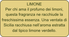 LIMONE
Per chi ama il profumo dei limoni, questa fragranza ne racchiude la freschissima essenza. Una ventata di Sicilia racchiusa nell’aroma estratta dal tipico limone verdello.