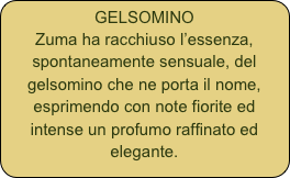 GELSOMINO
Zuma ha racchiuso l’essenza, spontaneamente sensuale, del gelsomino che ne porta il nome, esprimendo con note fiorite ed intense un profumo raffinato ed elegante. 
