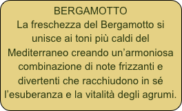 BERGAMOTTO
La freschezza del Bergamotto si unisce ai toni più caldi del Mediterraneo creando un’armoniosa combinazione di note frizzanti e divertenti che racchiudono in sé l’esuberanza e la vitalità degli agrumi.